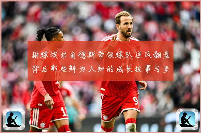 排球埃尔南德斯带领球队逆风翻盘背后那些鲜为人知的成长故事与坚持解析