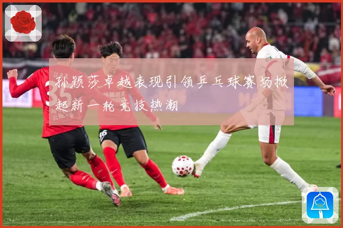 孙颖莎卓越表现引领乒乓球赛场掀起新一轮竞技热潮