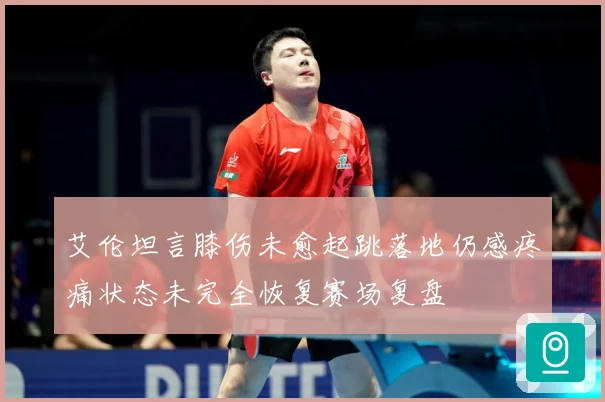 艾伦坦言膝伤未愈起跳落地仍感疼痛状态未完全恢复赛场复盘