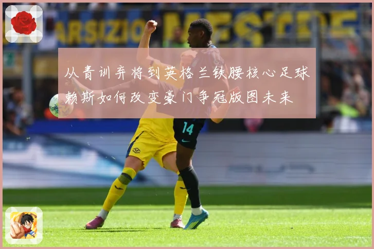 从青训弃将到英格兰铁腰核心足球赖斯如何改变豪门争冠版图未来