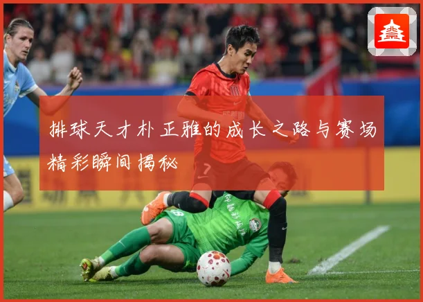 排球天才朴正雅的成长之路与赛场精彩瞬间揭秘