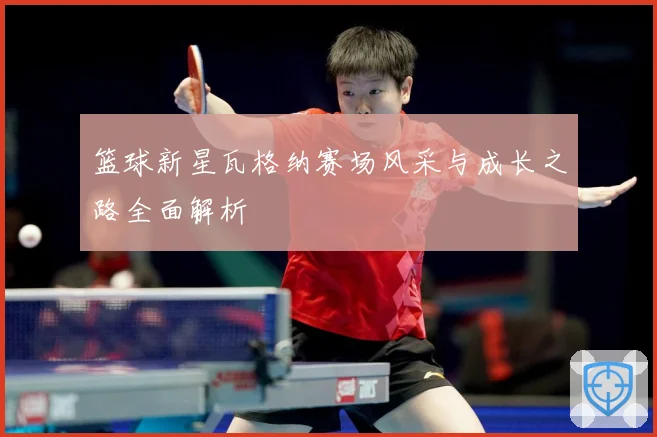 篮球新星瓦格纳赛场风采与成长之路全面解析