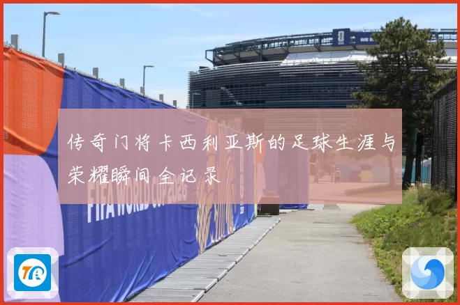 传奇门将卡西利亚斯的足球生涯与荣耀瞬间全记录