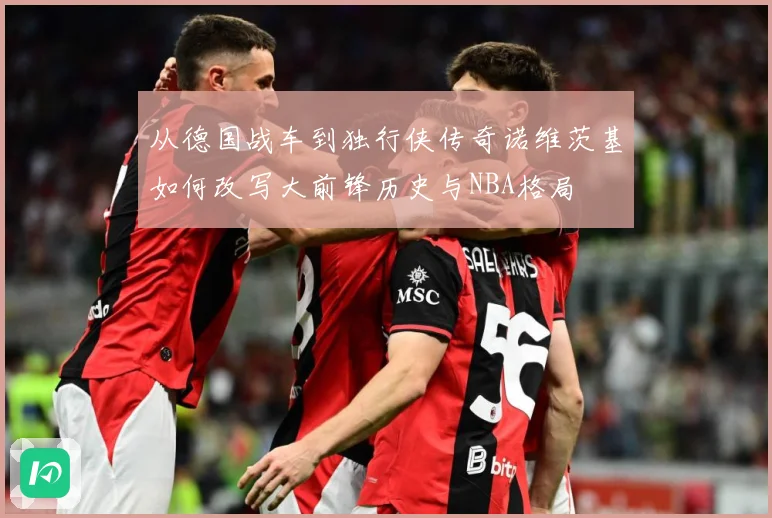 从德国战车到独行侠传奇诺维茨基如何改写大前锋历史与NBA格局