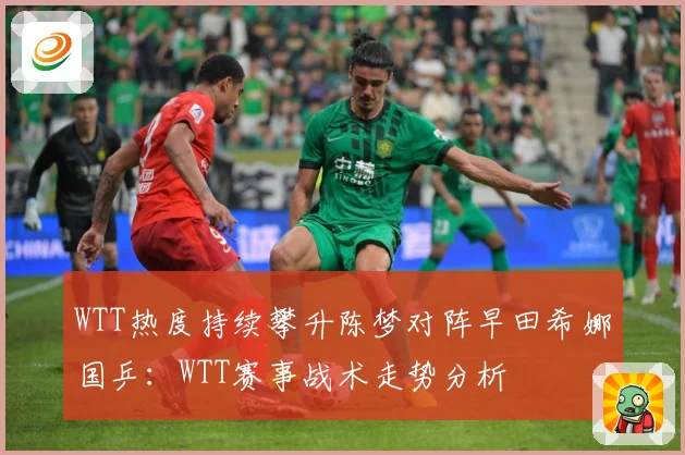 WTT热度持续攀升陈梦对阵早田希娜国乒：WTT赛事战术走势分析