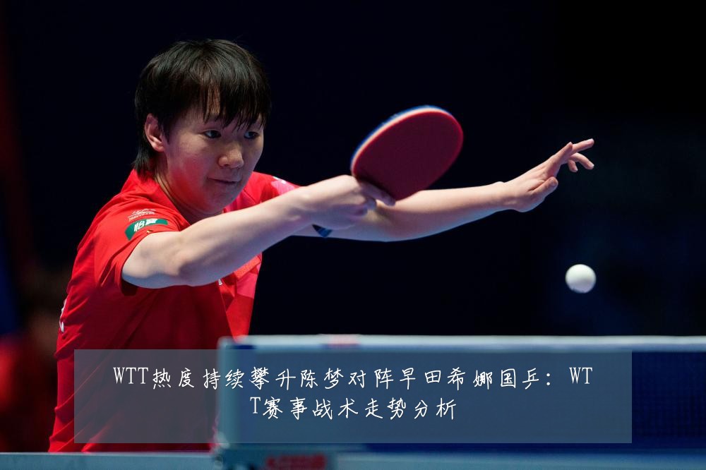 WTT热度持续攀升陈梦对阵早田希娜国乒:WTT赛事战术走势分析